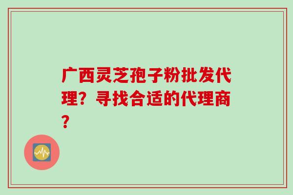 广西灵芝孢子粉批发代理？寻找合适的代理商？