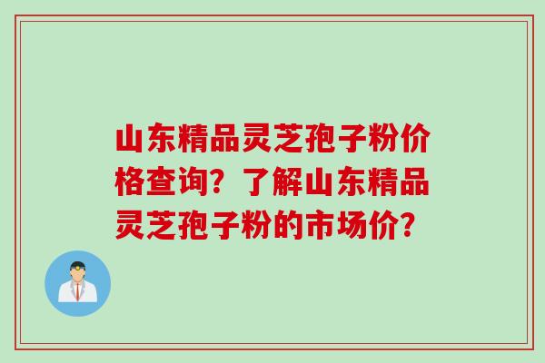 山东精品灵芝孢子粉价格查询？了解山东精品灵芝孢子粉的市场价？