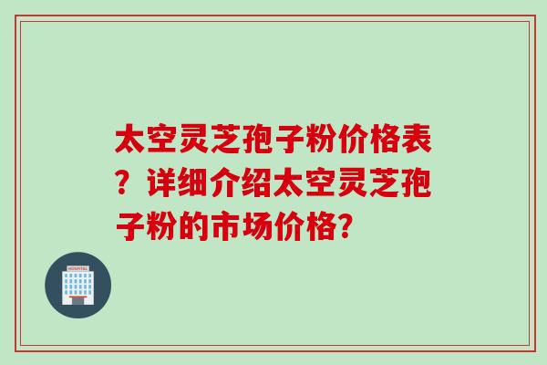 太空灵芝孢子粉价格表?详细介绍太空灵芝孢子粉的市场价格? 太空灵芝孢子粉价格表?详细介绍太空灵芝孢子粉的市场价格?