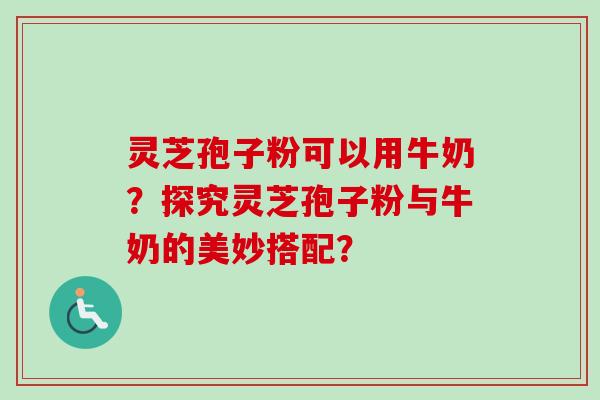 灵芝孢子粉可以用牛奶？探究灵芝孢子粉与牛奶的美妙搭配？