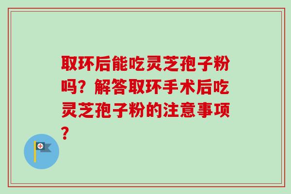 取环后能吃灵芝孢子粉吗？解答取环手术后吃灵芝孢子粉的注意事项？