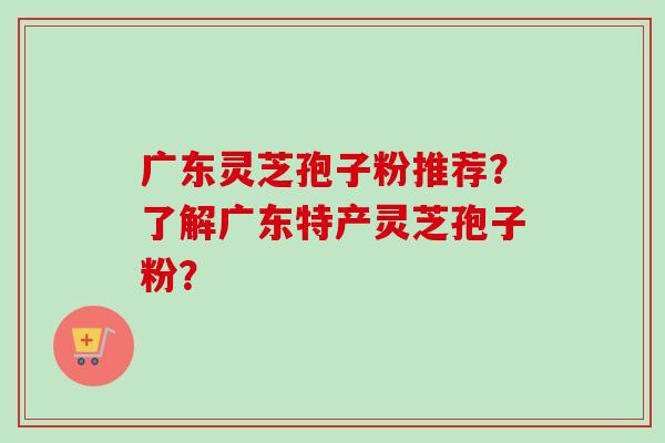 广东灵芝孢子粉推荐？了解广东特产灵芝孢子粉？