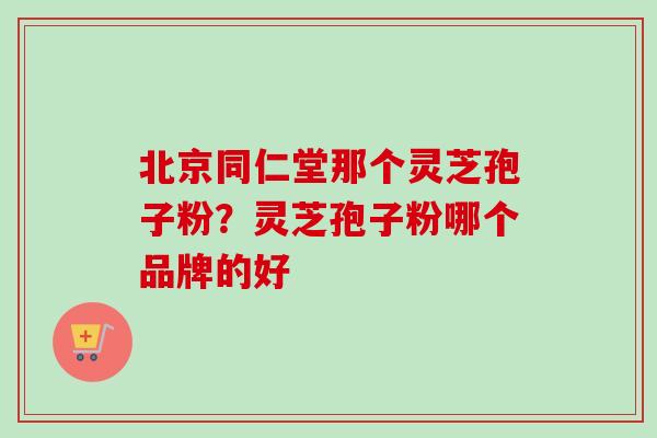 北京同仁堂那个灵芝孢子粉？灵芝孢子粉哪个品牌的好