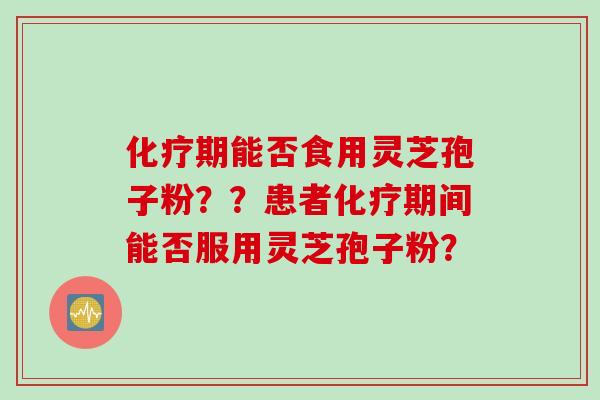 化疗期能否食用灵芝孢子粉？？患者化疗期间能否服用灵芝孢子粉？