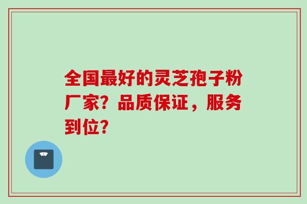 全国最好的灵芝孢子粉厂家？品质保证，服务到位？