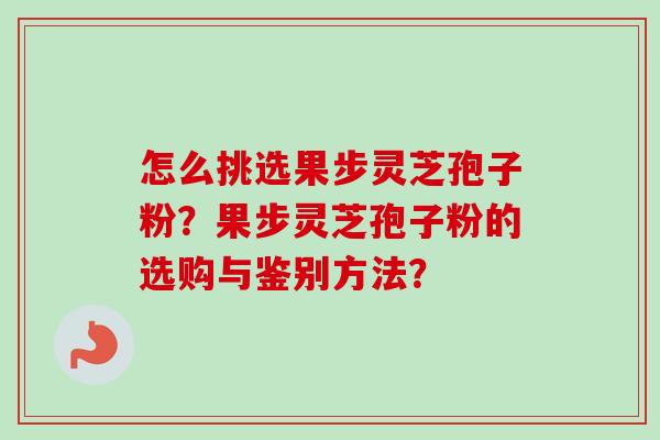 怎么挑选果步灵芝孢子粉？果步灵芝孢子粉的选购与鉴别方法？