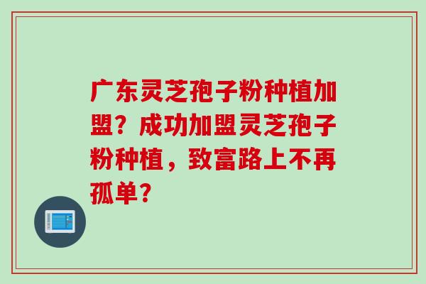 广东灵芝孢子粉种植加盟？成功加盟灵芝孢子粉种植，致富路上不再孤单？