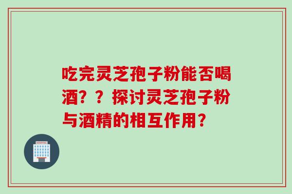 吃完灵芝孢子粉能否喝酒？？探讨灵芝孢子粉与酒精的相互作用？