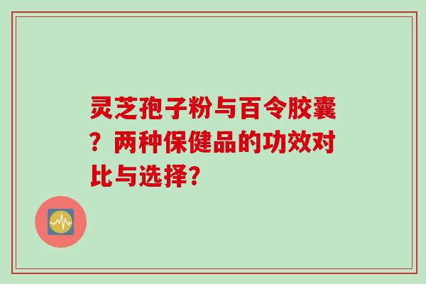 灵芝孢子粉与百令胶囊？两种保健品的功效对比与选择？