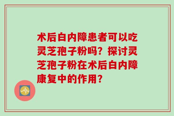 术后白内障患者可以吃灵芝孢子粉吗？探讨灵芝孢子粉在术后白内障康复中的作用？