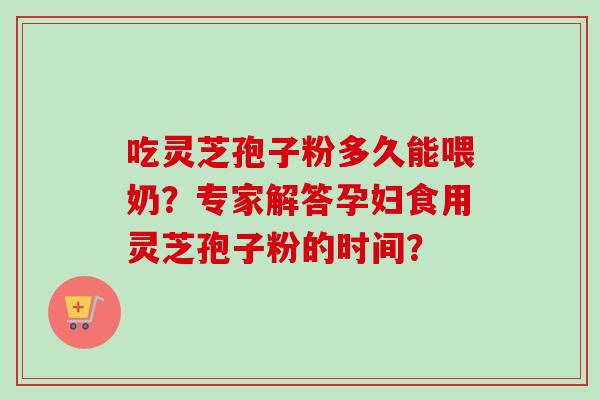 吃灵芝孢子粉多久能喂奶？专家解答孕妇食用灵芝孢子粉的时间？
