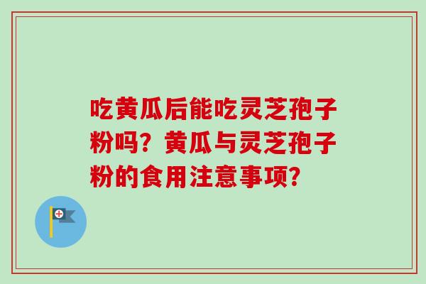 吃黄瓜后能吃灵芝孢子粉吗？黄瓜与灵芝孢子粉的食用注意事项？