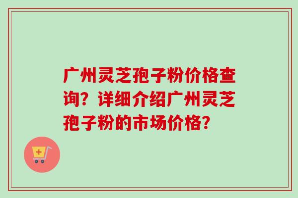广州灵芝孢子粉价格查询？详细介绍广州灵芝孢子粉的市场价格？