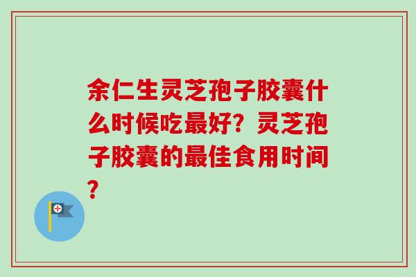余仁生灵芝孢子胶囊什么时候吃最好？灵芝孢子胶囊的最佳食用时间？