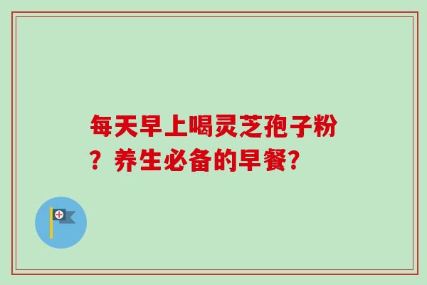 每天早上喝灵芝孢子粉？养生必备的早餐？