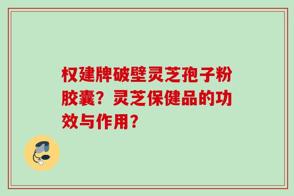 权建牌破壁灵芝孢子粉胶囊？灵芝保健品的功效与作用？