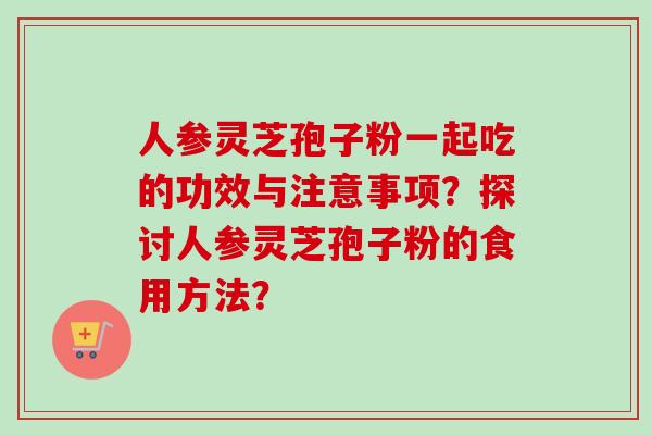 人参灵芝孢子粉一起吃的功效与注意事项？探讨人参灵芝孢子粉的食用方法？