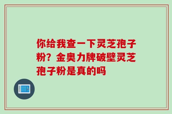 你给我查一下灵芝孢子粉？金奥力牌破壁灵芝孢子粉是真的吗