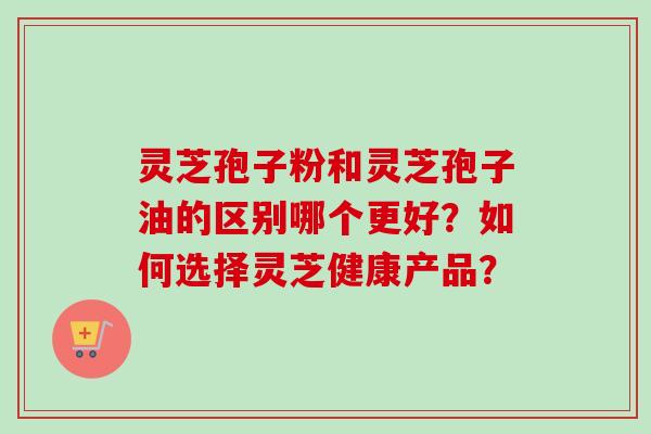 灵芝孢子粉和灵芝孢子油的区别哪个更好?如何选择灵芝健康产品? 灵芝孢子粉和灵芝孢子油的区别哪个更好?如何选择灵芝健康产品?