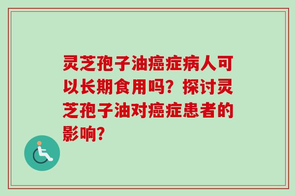灵芝孢子油癌症病人可以长期食用吗？探讨灵芝孢子油对癌症患者的影响？