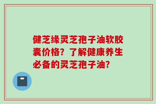 健芝缘灵芝孢子油软胶囊价格？了解健康养生必备的灵芝孢子油？