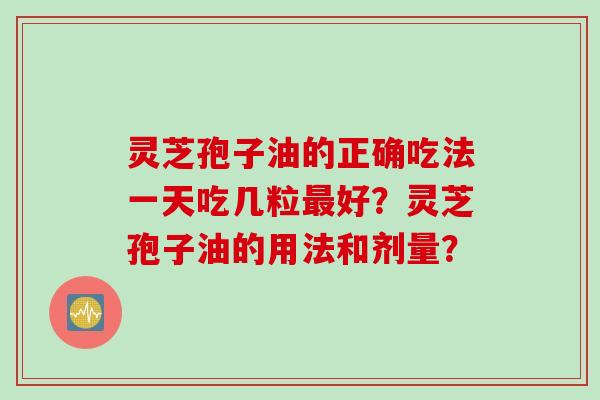 灵芝孢子油的正确吃法一天吃几粒最好？灵芝孢子油的用法和剂量？