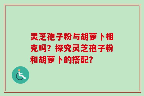 灵芝孢子粉与胡萝卜相克吗？探究灵芝孢子粉和胡萝卜的搭配？