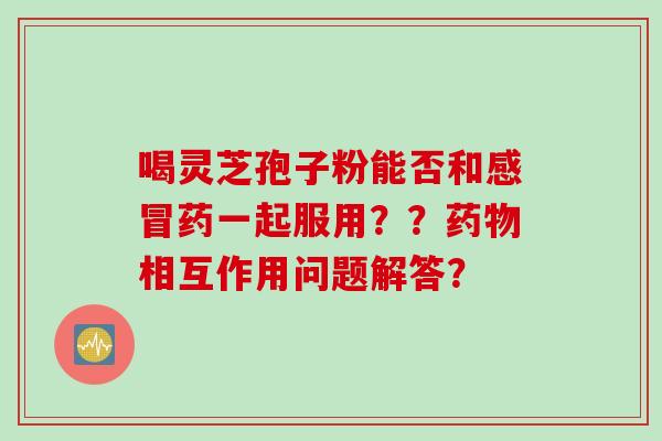 喝灵芝孢子粉能否和感冒药一起服用？？药物相互作用问题解答？