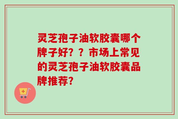 灵芝孢子油软胶囊哪个牌子好？？市场上常见的灵芝孢子油软胶囊品牌推荐？