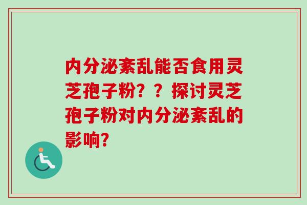 内分泌紊乱能否食用灵芝孢子粉？？探讨灵芝孢子粉对内分泌紊乱的影响？