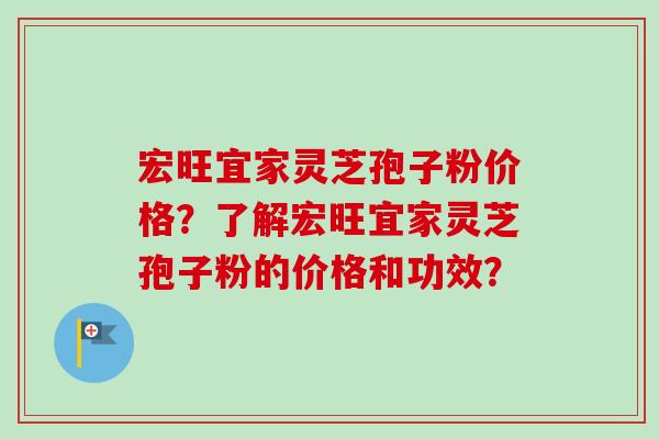 宏旺宜家灵芝孢子粉价格？了解宏旺宜家灵芝孢子粉的价格和功效？