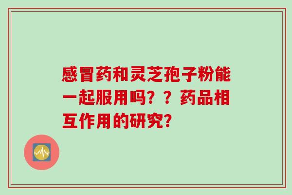 感冒药和灵芝孢子粉能一起服用吗？？药品相互作用的研究？