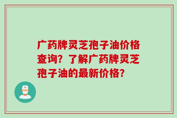 广药牌灵芝孢子油价格查询？了解广药牌灵芝孢子油的最新价格？