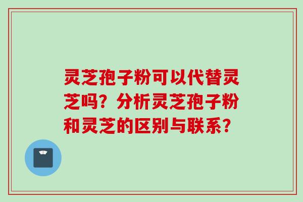灵芝孢子粉可以代替灵芝吗？分析灵芝孢子粉和灵芝的区别与联系？