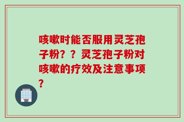咳嗽时能否服用灵芝孢子粉？？灵芝孢子粉对咳嗽的疗效及注意事项？