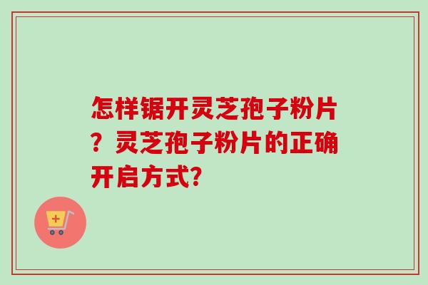 怎样锯开灵芝孢子粉片？灵芝孢子粉片的正确开启方式？
