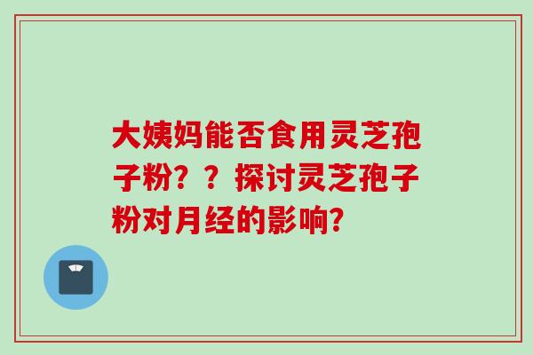 大姨妈能否食用灵芝孢子粉？？探讨灵芝孢子粉对月经的影响？