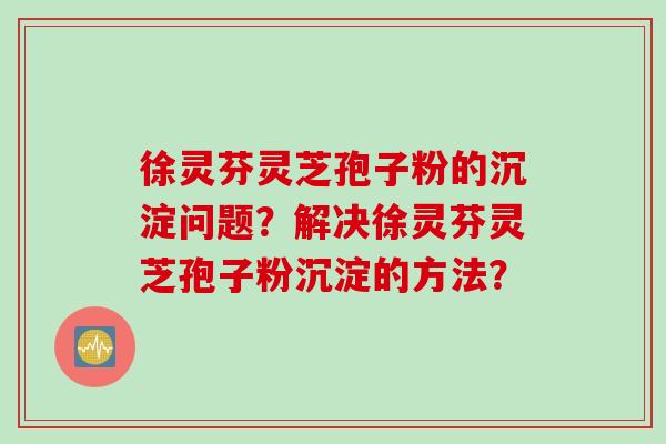 徐灵芬灵芝孢子粉的沉淀问题？解决徐灵芬灵芝孢子粉沉淀的方法？