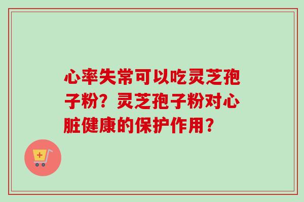 心率失常可以吃灵芝孢子粉?灵芝孢子粉对健康的保护作用? 心率失常可以吃灵芝孢子粉?灵芝孢子粉对健康的保护作用?