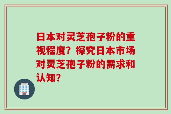 日本对灵芝孢子粉的重视程度？探究日本市场对灵芝孢子粉的需求和认知？