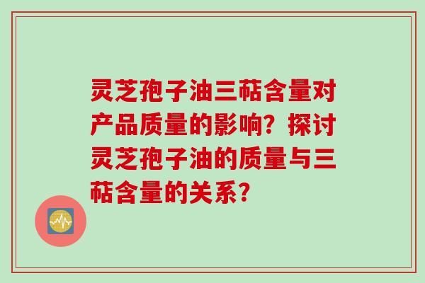 灵芝孢子油三萜含量对产品质量的影响？探讨灵芝孢子油的质量与三萜含量的关系？