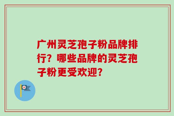 广州灵芝孢子粉品牌排行？哪些品牌的灵芝孢子粉更受欢迎？