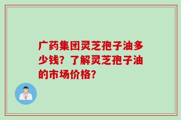 广药集团灵芝孢子油多少钱？了解灵芝孢子油的市场价格？
