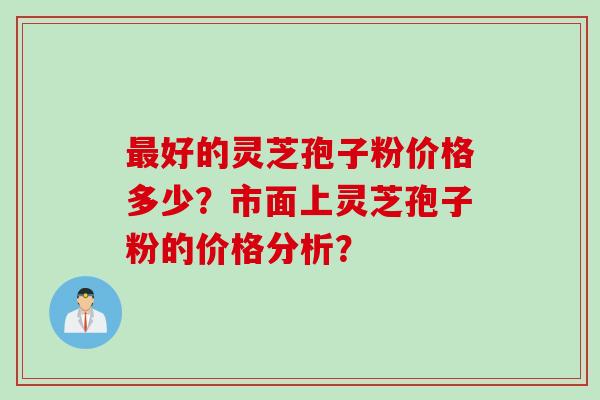 最好的灵芝孢子粉价格多少？市面上灵芝孢子粉的价格分析？