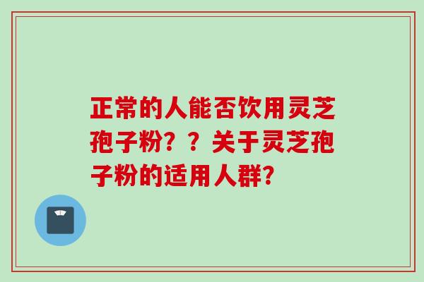 正常的人能否饮用灵芝孢子粉？？关于灵芝孢子粉的适用人群？