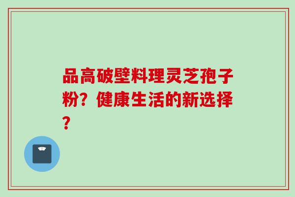 品高破壁料理灵芝孢子粉？健康生活的新选择？