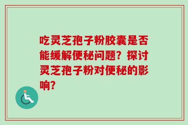 吃灵芝孢子粉胶囊是否能缓解问题?探讨灵芝孢子粉对的影响? 吃灵芝孢子粉胶囊是否能缓解问题?探讨灵芝孢子粉对的影响?