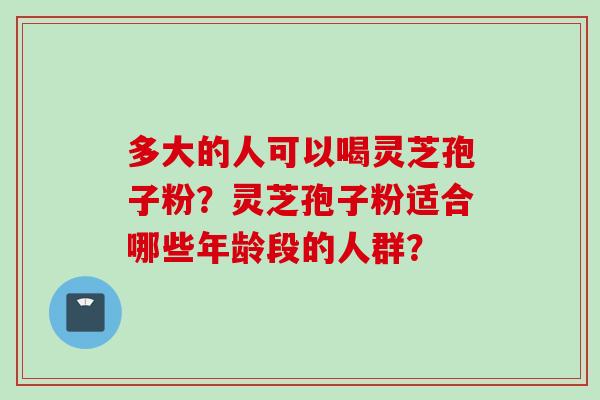 多大的人可以喝灵芝孢子粉？灵芝孢子粉适合哪些年龄段的人群？