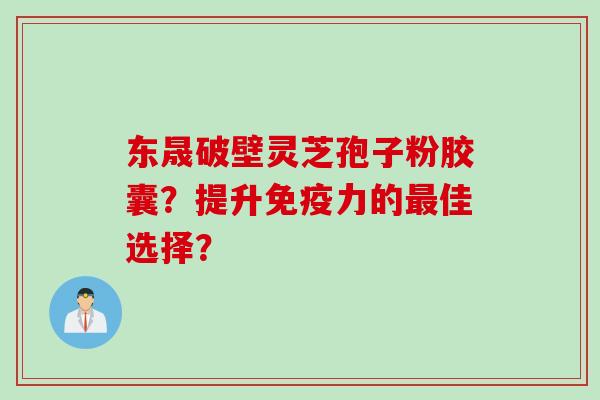 东晟破壁灵芝孢子粉胶囊？提升免疫力的最佳选择？