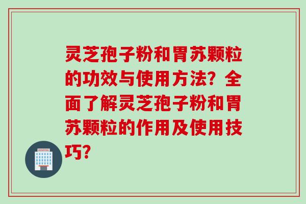 灵芝孢子粉和胃苏颗粒的功效与使用方法？全面了解灵芝孢子粉和胃苏颗粒的作用及使用技巧？